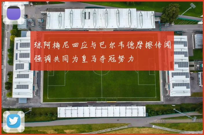 琼阿梅尼回应与巴尔韦德摩擦传闻强调共同为皇马夺冠努力