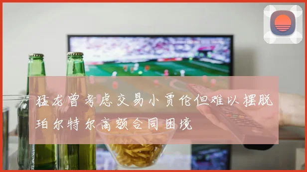 猛龙曾考虑交易小贾伦但难以摆脱珀尔特尔高额合同困境