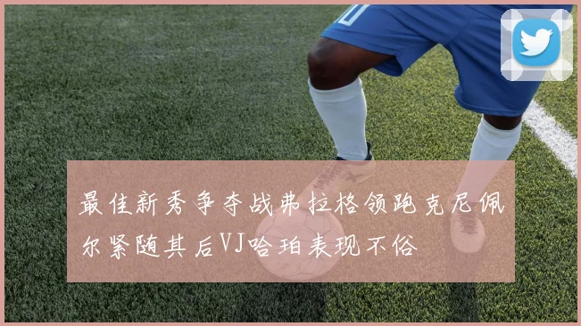 最佳新秀争夺战弗拉格领跑克尼佩尔紧随其后VJ哈珀表现不俗