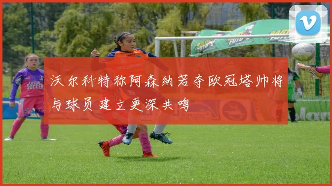 沃尔科特称阿森纳若夺欧冠塔帅将与球员建立更深共鸣