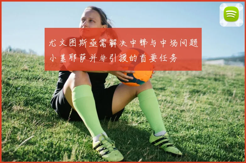 尤文图斯亟需解决中锋与中场问题小基耶萨并非引援的首要任务