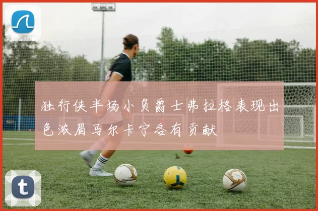 独行侠半场小负爵士弗拉格表现出色浓眉马尔卡宁各有贡献