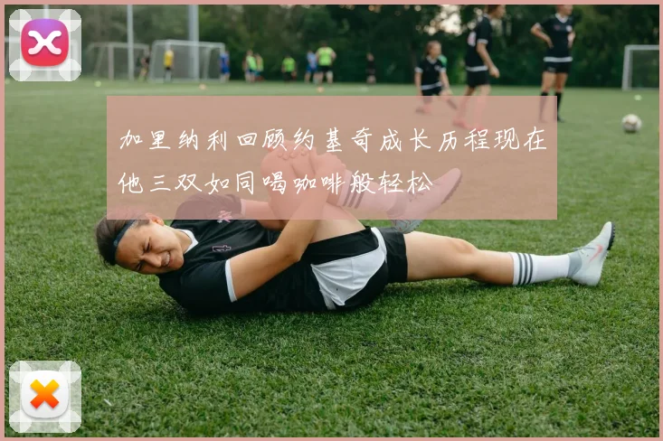 加里纳利回顾约基奇成长历程现在他三双如同喝咖啡般轻松