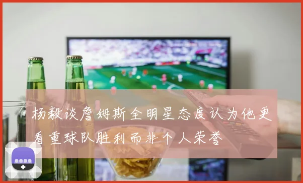 杨毅谈詹姆斯全明星态度认为他更看重球队胜利而非个人荣誉