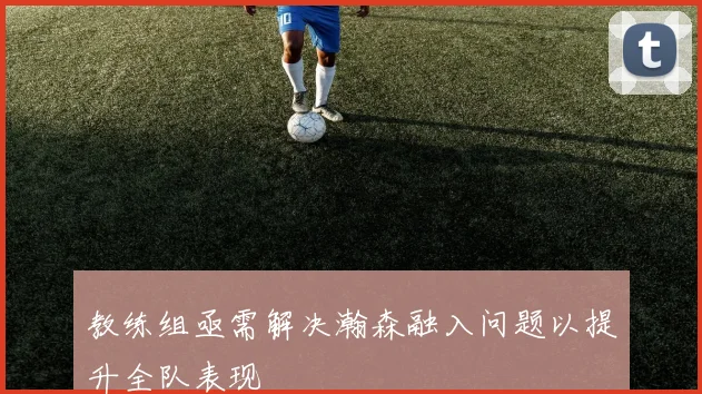 教练组亟需解决瀚森融入问题以提升全队表现