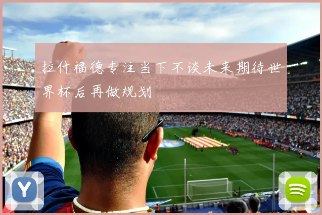拉什福德专注当下不谈未来期待世界杯后再做规划