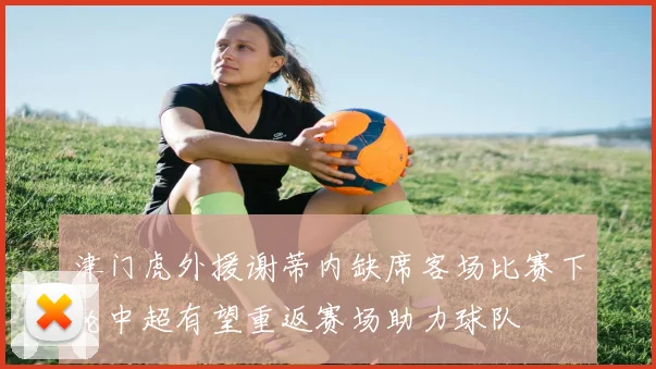 津门虎外援谢蒂内缺席客场比赛下轮中超有望重返赛场助力球队