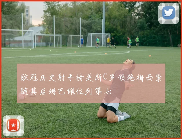 欧冠历史射手榜更新C罗领跑梅西紧随其后姆巴佩位列第七