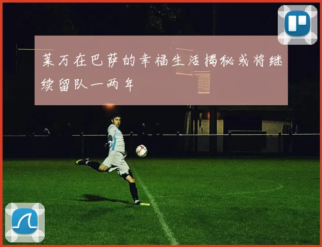 莱万在巴萨的幸福生活揭秘或将继续留队一两年