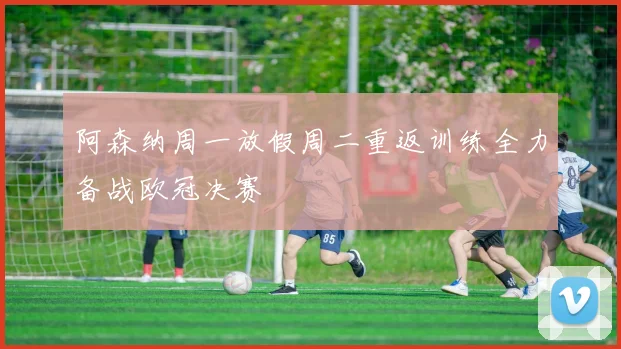 阿森纳周一放假周二重返训练全力备战欧冠决赛