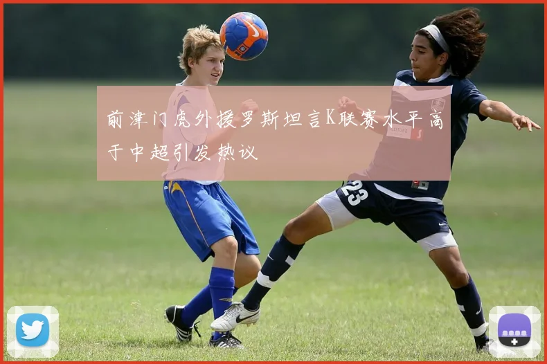 前津门虎外援罗斯坦言K联赛水平高于中超引发热议